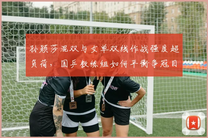 孙颖莎混双与女单双线作战强度超负荷,国乒教练组如何平衡争冠目标?