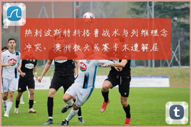 热刺波斯特科格鲁战术与列维理念冲突,澳洲教头或赛季末遭解雇