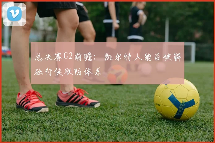 总决赛G2前瞻：凯尔特人能否破解独行侠联防体系