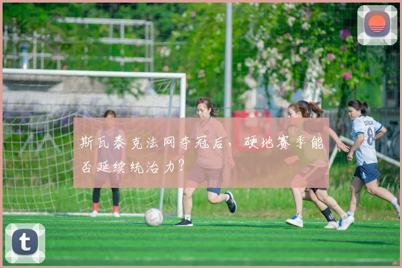 斯瓦泰克法网夺冠后,硬地赛季能否延续统治力?