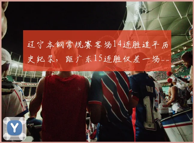辽宁本钢常规赛客场14连胜追平历史纪录,距广东15连胜仅差一场__br_