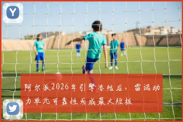 阿尔派2026年引擎冻结后,雷诺动力单元可靠性或成最大短板